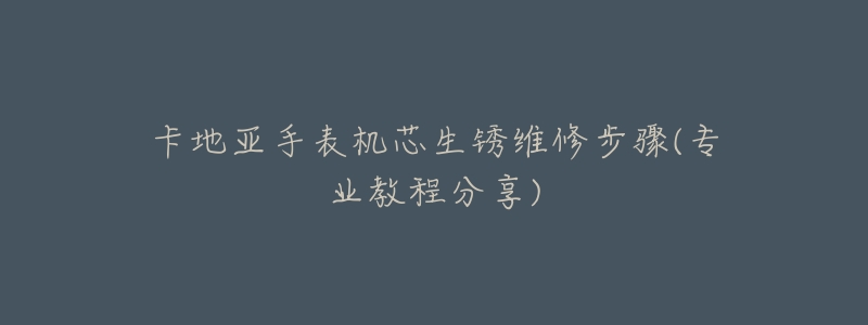 卡地亚手表机芯生锈维修步骤(专业教程分享)-名表号 卡地亚手表机芯生锈维修步骤(专业教程分享)