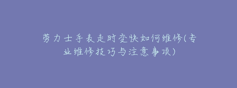 劳力士手表走时变快如何维修(专业维修技巧与注意事项)-名表号 劳力士手表走时变快如何维修(专业维修技巧与注意事项)
