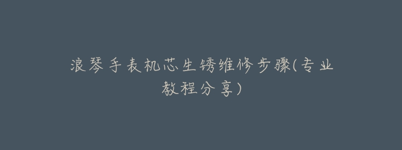 浪琴手表机芯生锈维修步骤(专业教程分享)-名表号 浪琴手表机芯生锈维修步骤(专业教程分享)