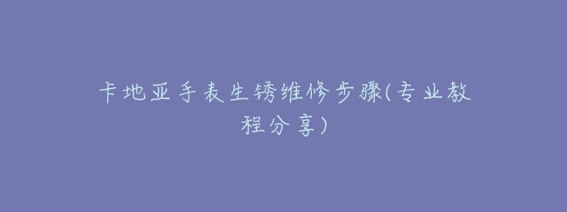 卡地亚手表生锈维修步骤(专业教程分享)-名表号 卡地亚手表生锈维修步骤(专业教程分享)