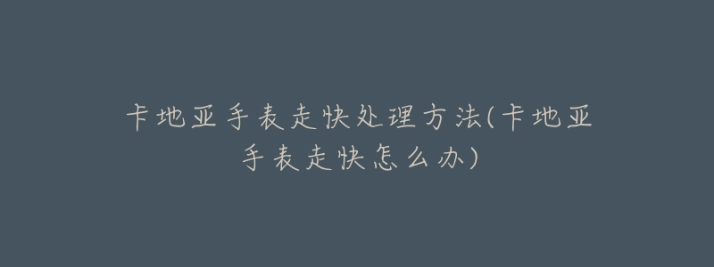 卡地亚手表走快处理方法(卡地亚手表走快怎么办)-名表号 卡地亚手表走快处理方法(卡地亚手表走快怎么办)