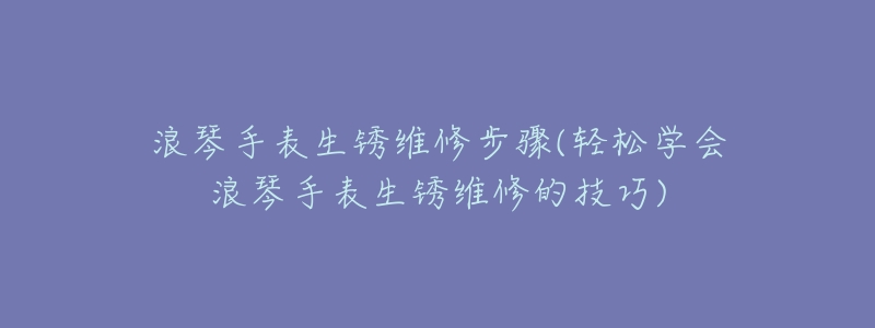 浪琴手表生锈维修步骤(轻松学会浪琴手表生锈维修的技巧)-名表号 浪琴手表生锈维修步骤(轻松学会浪琴手表生锈维修的技巧)