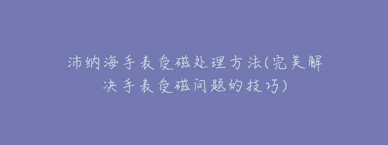沛纳海手表受磁处理方法(完美解决手表受磁问题的技巧)-名表号 沛纳海手表受磁处理方法(完美解决手表受磁问题的技巧)