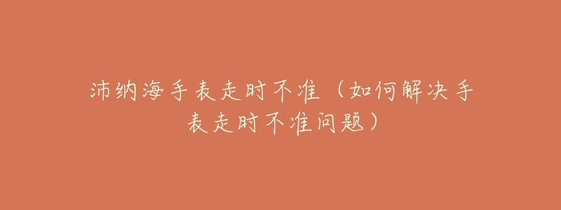 沛纳海手表走时不准(如何解决手表走时不准问题)-名表号 沛纳海手表走时不准(如何解决手表走时不准问题)