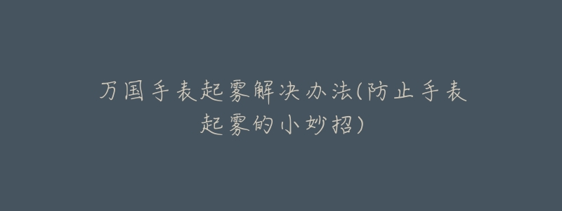 万国手表起雾解决办法(防止手表起雾的小妙招)-名表号 万国手表起雾解决办法(防止手表起雾的小妙招)