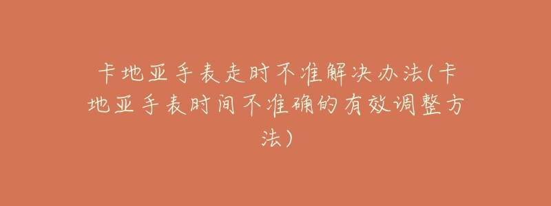 卡地亚手表走时不准解决办法(卡地亚手表时间不准确的有效调整方法)-名表号 卡地亚手表走时不准解决办法(卡地亚手表时间不准确的有效调整方法)