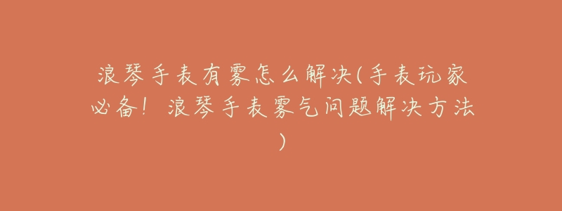 浪琴手表有雾怎么解决(手表玩家必备!浪琴手表雾气问题解决方法)-名表号 浪琴手表有雾怎么解决(手表玩家必备!浪琴手表雾气问题解决方法)