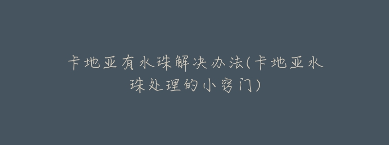 卡地亚有水珠解决办法(卡地亚水珠处理的小窍门)-名表号 卡地亚有水珠解决办法(卡地亚水珠处理的小窍门)