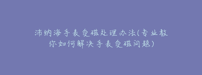 沛纳海手表受磁处理办法(专业教你如何解决手表受磁问题)-名表号 沛纳海手表受磁处理办法(专业教你如何解决手表受磁问题)