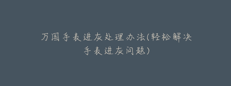 万国手表进灰处理办法(轻松解决手表进灰问题)-名表号 万国手表进灰处理办法(轻松解决手表进灰问题)