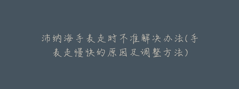 沛纳海手表走时不准解决办法(手表走慢快的原因及调整方法)-名表号 沛纳海手表走时不准解决办法(手表走慢快的原因及调整方法)