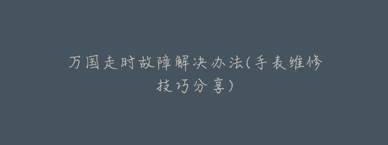 万国走时故障解决办法(手表维修技巧分享)-名表号 万国走时故障解决办法(手表维修技巧分享)