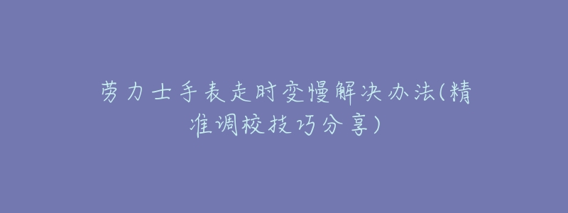 劳力士手表走时变慢解决办法(精准调校技巧分享)-名表号 劳力士手表走时变慢解决办法(精准调校技巧分享)