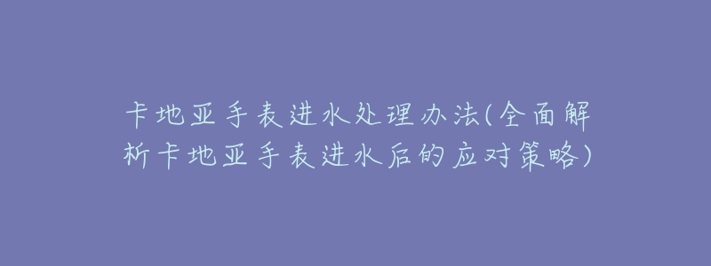 卡地亚手表进水处理办法(全面解析卡地亚手表进水后的应对策略)-名表号 卡地亚手表进水处理办法(全面解析卡地亚手表进水后的应对策略)