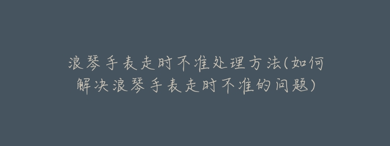 浪琴手表走时不准处理方法(如何解决浪琴手表走时不准的问题)