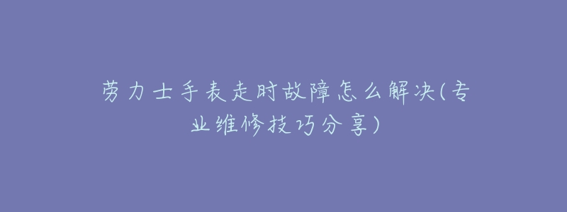 劳力士手表走时故障怎么解决(专业维修技巧分享)