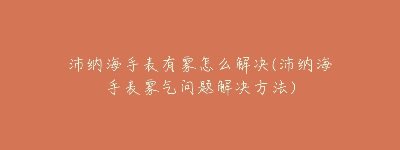 沛纳海手表有雾怎么解决(沛纳海手表雾气问题解决方法)-名表号 沛纳海手表有雾怎么解决(沛纳海手表雾气问题解决方法)