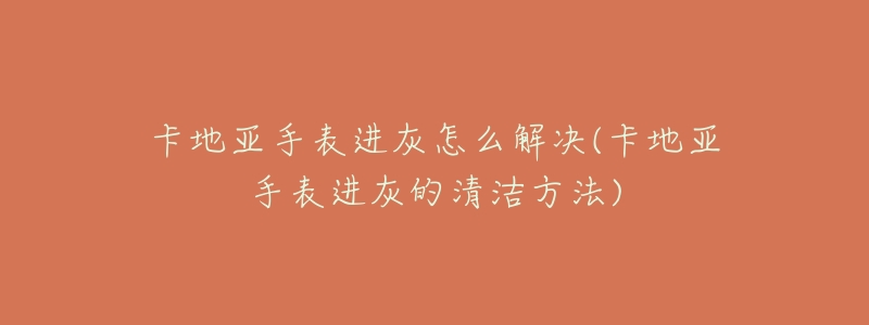 卡地亚手表进灰怎么解决(卡地亚手表进灰的清洁方法)-名表号 卡地亚手表进灰怎么解决(卡地亚手表进灰的清洁方法)