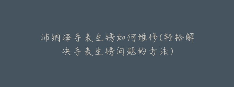 沛纳海手表生锈如何维修(轻松解决手表生锈问题的方法)-名表号 沛纳海手表生锈如何维修(轻松解决手表生锈问题的方法)