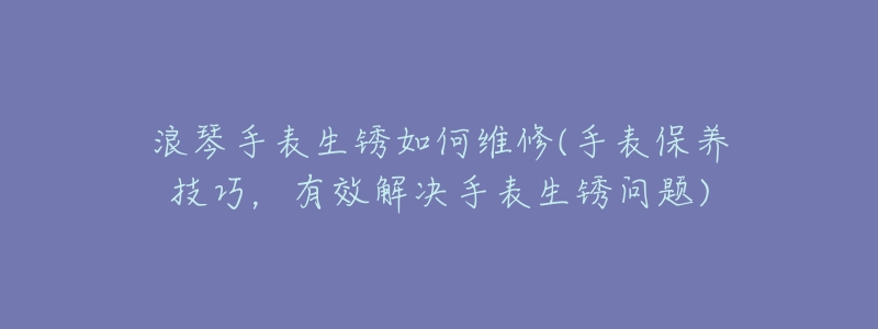 浪琴手表生锈如何维修(手表保养技巧,有效解决手表生锈问题)-名表号 浪琴手表生锈如何维修(手表保养技巧,有效解决手表生锈问题)