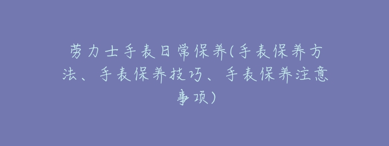 劳力士手表日常保养(手表保养方法、手表保养技巧、手表保养注意事项)-名表号 劳力士手表日常保养(手表保养方法、手表保养技巧、手表保养注意事项)