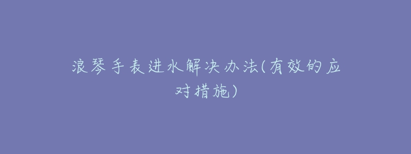 浪琴手表进水解决办法(有效的应对措施)-名表号 浪琴手表进水解决办法(有效的应对措施)
