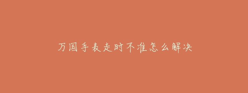 万国手表走时不准怎么解决-名表号 万国手表走时不准怎么解决