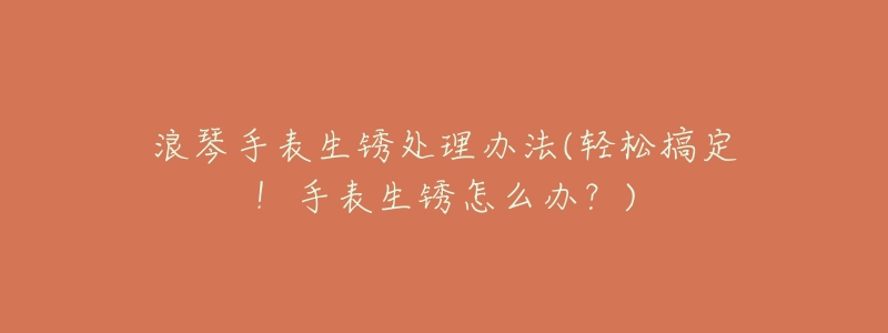 浪琴手表生锈处理办法(轻松搞定!手表生锈怎么办?)-名表号 浪琴手表生锈处理办法(轻松搞定!手表生锈怎么办?)
