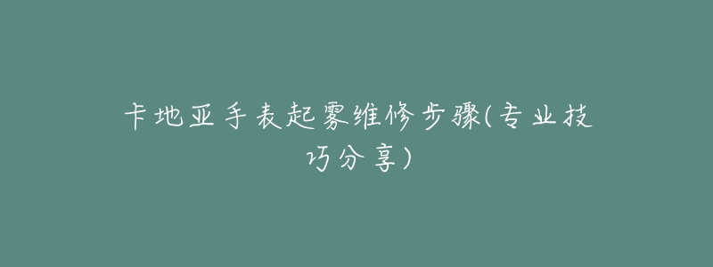 卡地亚手表起雾维修步骤(专业技巧分享)-名表号 卡地亚手表起雾维修步骤(专业技巧分享)