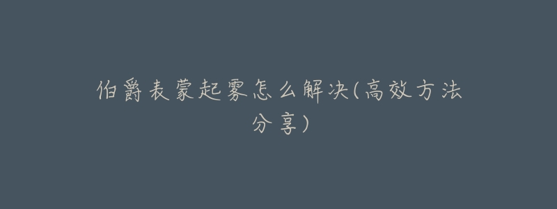 伯爵表蒙起雾怎么解决(高效方法分享)-名表号 伯爵表蒙起雾怎么解决(高效方法分享)