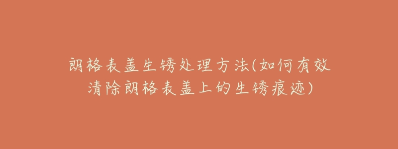 朗格表盖生锈处理方法(如何有效清除朗格表盖上的生锈痕迹)-名表号 朗格表盖生锈处理方法(如何有效清除朗格表盖上的生锈痕迹)