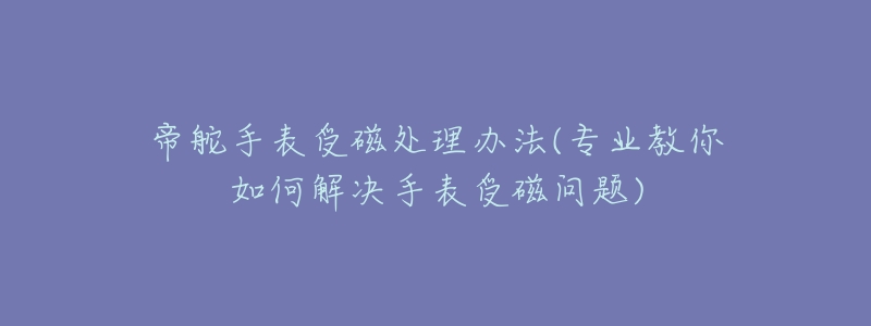 帝舵手表受磁处理办法(专业教你如何解决手表受磁问题)-名表号 帝舵手表受磁处理办法(专业教你如何解决手表受磁问题)