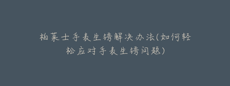 柏莱士手表生锈解决办法(如何轻松应对手表生锈问题)-名表号 柏莱士手表生锈解决办法(如何轻松应对手表生锈问题)