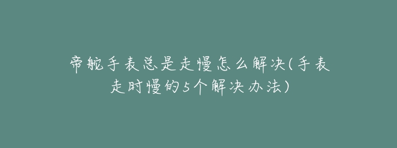帝舵手表总是走慢怎么解决(手表走时慢的5个解决办法)-名表号 帝舵手表总是走慢怎么解决(手表走时慢的5个解决办法)