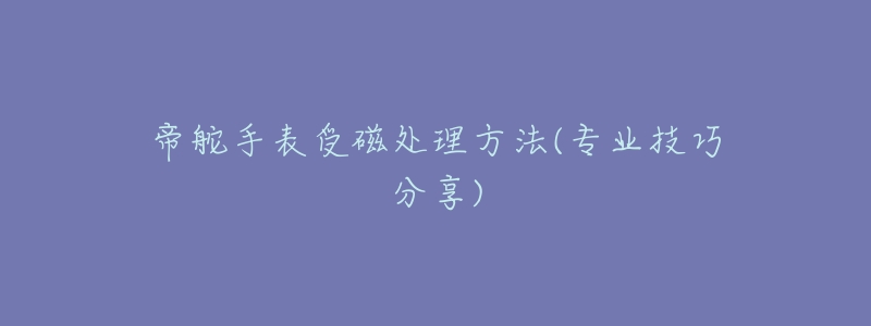 帝舵手表受磁处理方法(专业技巧分享)-名表号 帝舵手表受磁处理方法(专业技巧分享)