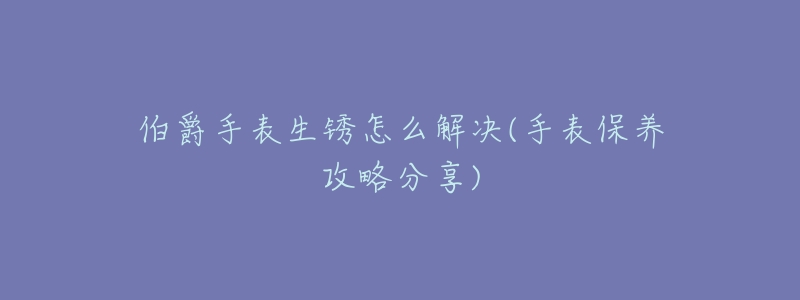 伯爵手表生锈怎么解决(手表保养攻略分享)-名表号 伯爵手表生锈怎么解决(手表保养攻略分享)