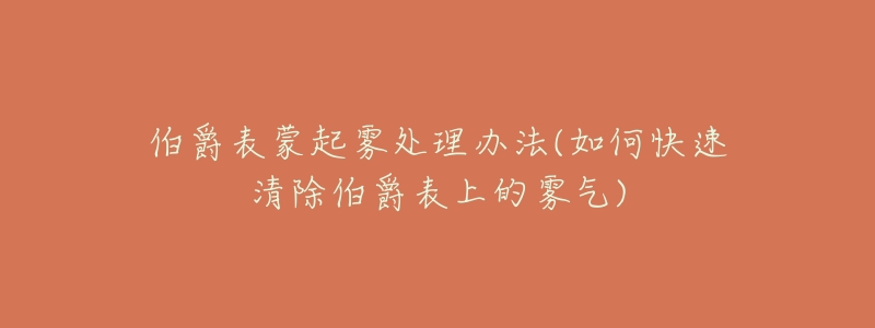伯爵表蒙起雾处理办法(如何快速清除伯爵表上的雾气)-名表号 伯爵表蒙起雾处理办法(如何快速清除伯爵表上的雾气)
