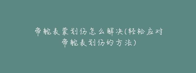 帝舵表蒙划伤怎么解决(轻松应对帝舵表划伤的方法)-名表号 帝舵表蒙划伤怎么解决(轻松应对帝舵表划伤的方法)