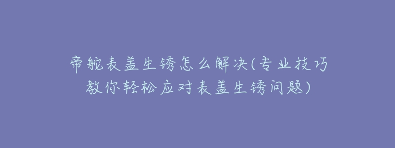 帝舵表盖生锈怎么解决(专业技巧教你轻松应对表盖生锈问题)-名表号 帝舵表盖生锈怎么解决(专业技巧教你轻松应对表盖生锈问题)