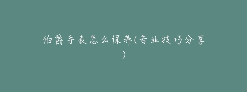 伯爵手表怎么保养(专业技巧分享)-名表号 伯爵手表怎么保养(专业技巧分享)
