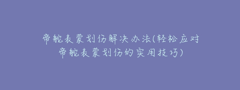 帝舵表蒙划伤解决办法(轻松应对帝舵表蒙划伤的实用技巧)-名表号 帝舵表蒙划伤解决办法(轻松应对帝舵表蒙划伤的实用技巧)