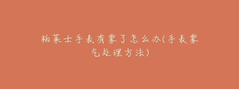 柏莱士手表有雾了怎么办(手表雾气处理方法)-名表号 柏莱士手表有雾了怎么办(手表雾气处理方法)