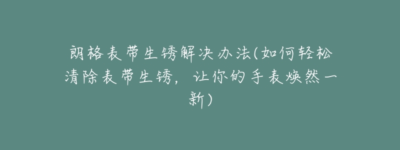 朗格表带生锈解决办法(如何轻松清除表带生锈,让你的手表焕然一新)-名表号 朗格表带生锈解决办法(如何轻松清除表带生锈,让你的手表焕然一新)