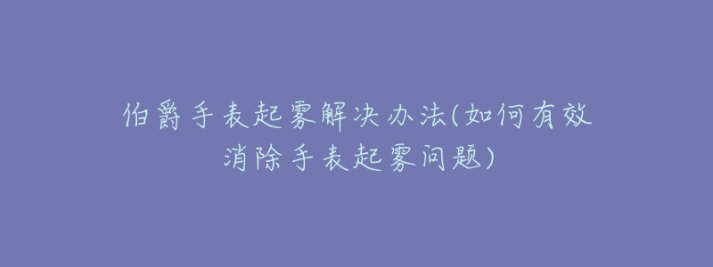 伯爵手表起雾解决办法(如何有效消除手表起雾问题)-名表号 伯爵手表起雾解决办法(如何有效消除手表起雾问题)