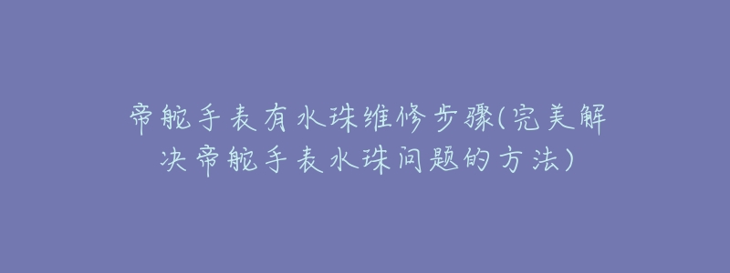 帝舵手表有水珠维修步骤(完美解决帝舵手表水珠问题的方法)