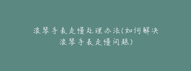 浪琴手表走慢处理办法(如何解决浪琴手表走慢问题)-名表号 浪琴手表走慢处理办法(如何解决浪琴手表走慢问题)