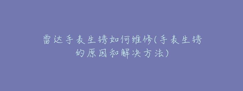 雷达手表生锈如何维修(手表生锈的原因和解决方法)-名表号 雷达手表生锈如何维修(手表生锈的原因和解决方法)