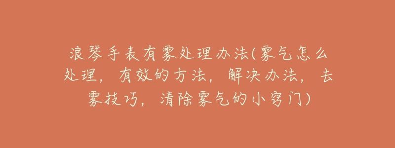 浪琴手表有雾处理办法(雾气怎么处理,有效的方法,解决办法,去雾技巧,清除雾气的小窍门)-名表号 浪琴手表有雾处理办法(雾气怎么处理,有效的方法,解决办法,去雾技巧,清除雾气的小窍门)