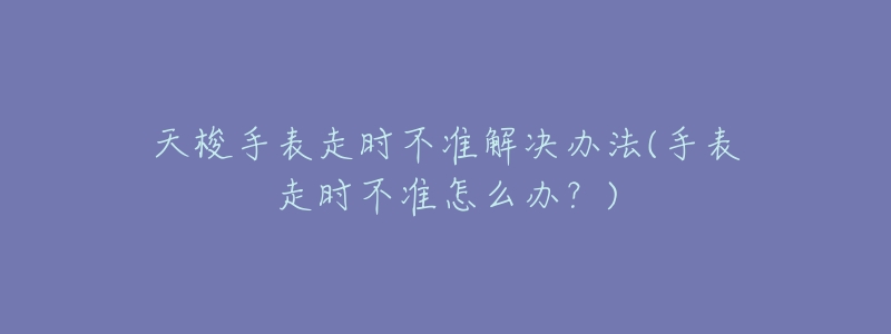 天梭手表走时不准解决办法(手表走时不准怎么办?)-名表号 天梭手表走时不准解决办法(手表走时不准怎么办?)
