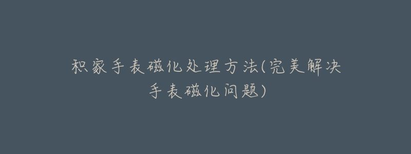 积家手表磁化处理方法(完美解决手表磁化问题)